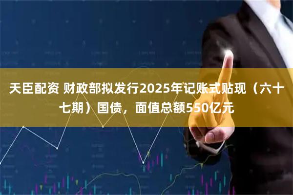 天臣配资 财政部拟发行2025年记账式贴现（六十七期）国债，面值总额550亿元