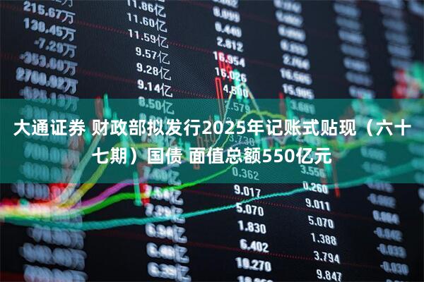 大通证券 财政部拟发行2025年记账式贴现（六十七期）国债 面值总额550亿元
