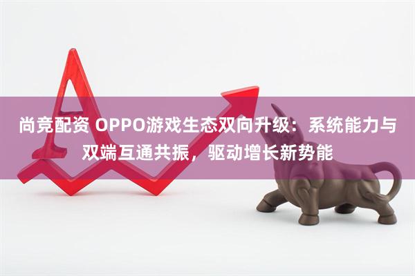 尚竞配资 OPPO游戏生态双向升级：系统能力与双端互通共振，驱动增长新势能