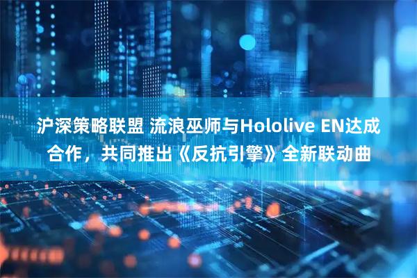 沪深策略联盟 流浪巫师与Hololive EN达成合作，共同推出《反抗引擎》全新联动曲