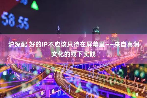 沪深配 好的IP不应该只待在屏幕里——来自喜润文化的线下实践