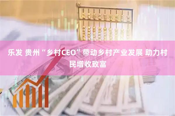 乐发 贵州“乡村CEO”带动乡村产业发展 助力村民增收致富