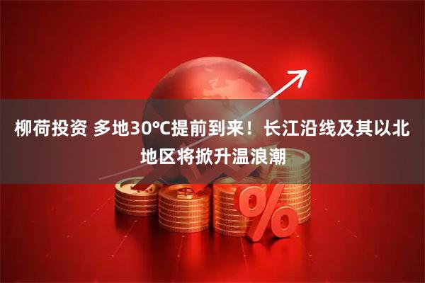 柳荷投资 多地30℃提前到来！长江沿线及其以北地区将掀升温浪潮