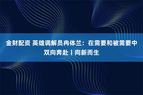 金财配资 英雄调解员冉体兰：在需要和被需要中双向奔赴丨向新而生