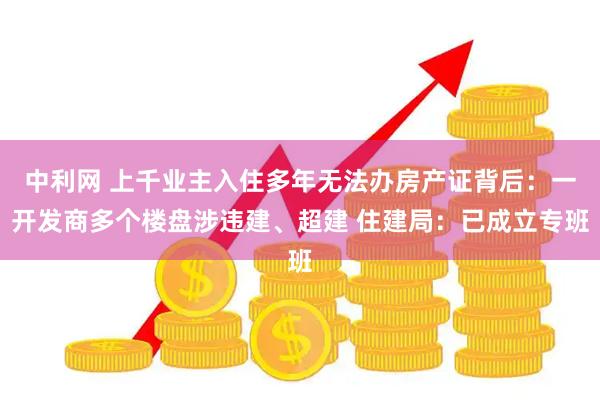 中利网 上千业主入住多年无法办房产证背后：一开发商多个楼盘涉违建、超建 住建局：已成立专班