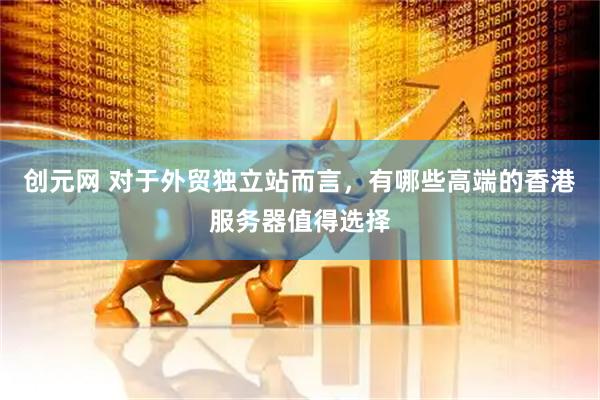创元网 对于外贸独立站而言，有哪些高端的香港服务器值得选择