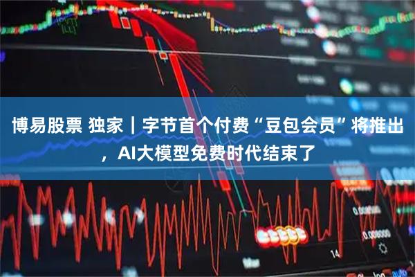 博易股票 独家｜字节首个付费“豆包会员”将推出，AI大模型免费时代结束了