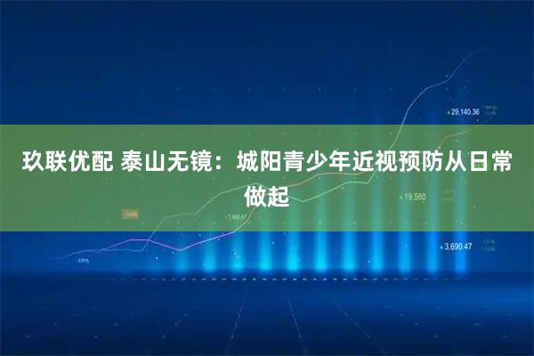 玖联优配 泰山无镜：城阳青少年近视预防从日常做起